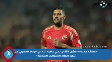 «صفقة مهددة» فشل انتقال يحيي عطية الله إلى الوداد المغربي هل تتكرر أخطاء الانتقالات السابقة؟
